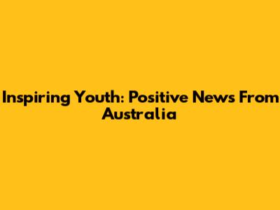 Inspiring Youth: Positive News From Australia
