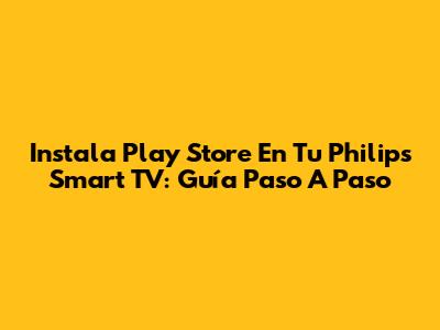 Instala Play Store En Tu Philips Smart TV: Guía Paso A Paso