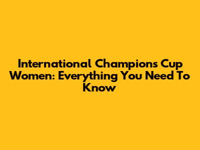 International Champions Cup Women: Everything You Need To Know
