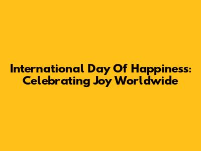 International Day Of Happiness: Celebrating Joy Worldwide