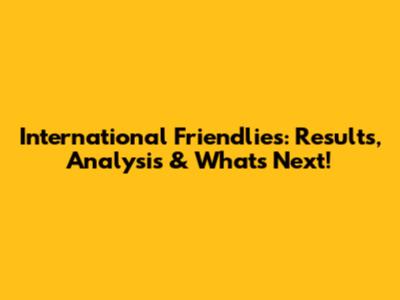 International Friendlies: Results, Analysis & What's Next!