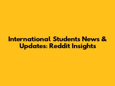 International Students News & Updates: Reddit Insights