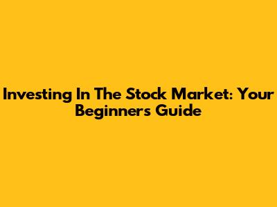 Investing In The Stock Market: Your Beginner's Guide