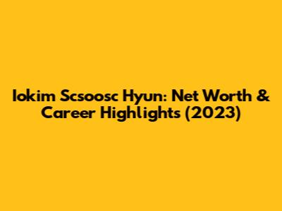 Iokim Scsoosc Hyun: Net Worth & Career Highlights (2023)