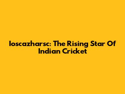 Ioscazharsc: The Rising Star Of Indian Cricket