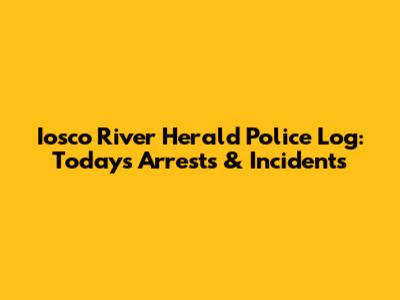 Iosco River Herald Police Log: Today's Arrests & Incidents