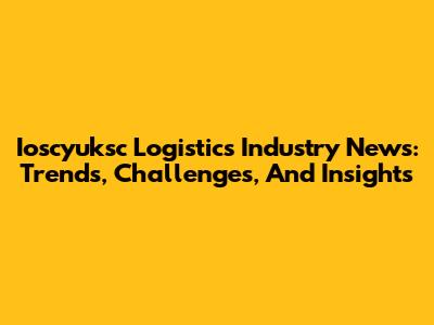 Ioscyuksc Logistics Industry News: Trends, Challenges, And Insights