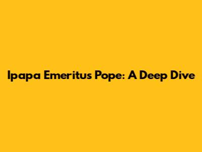 Ipapa Emeritus Pope: A Deep Dive