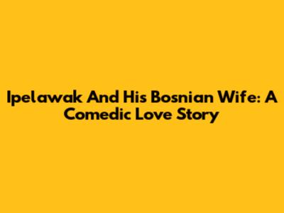 Ipelawak And His Bosnian Wife: A Comedic Love Story