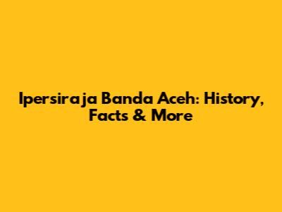 Ipersiraja Banda Aceh: History, Facts & More