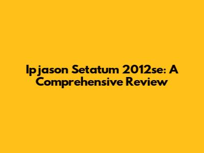 Ipjason Setatum 2012se: A Comprehensive Review