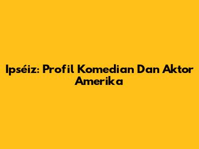 Ipséiz: Profil Komedian Dan Aktor Amerika