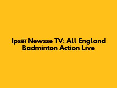 Ipsēī Newsse TV: All England Badminton Action Live