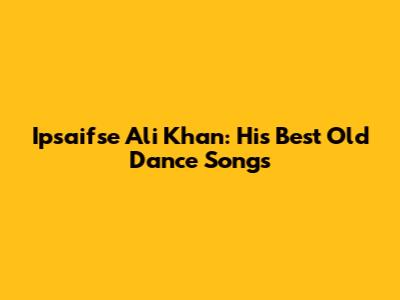 Ipsaifse Ali Khan: His Best Old Dance Songs