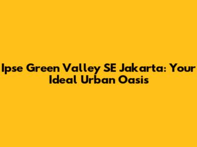 Ipse Green Valley SE Jakarta: Your Ideal Urban Oasis