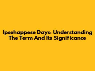 Ipsehappese Days: Understanding The Term And Its Significance