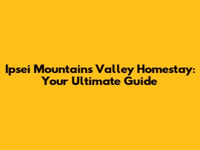 Ipsei Mountains Valley Homestay: Your Ultimate Guide