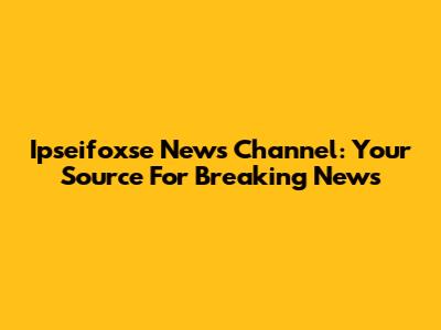 Ipseifoxse News Channel: Your Source For Breaking News