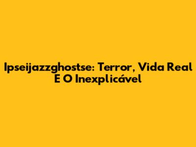 Ipseijazzghostse: Terror, Vida Real E O Inexplicável