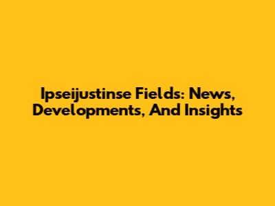 Ipseijustinse Fields: News, Developments, And Insights