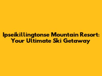 Ipseikillingtonse Mountain Resort: Your Ultimate Ski Getaway