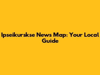 Ipseikurskse News Map: Your Local Guide