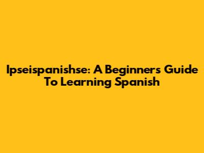Ipseispanishse: A Beginner's Guide To Learning Spanish