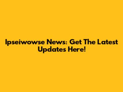 Ipseiwowse News: Get The Latest Updates Here!