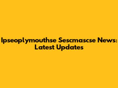 Ipseoplymouthse Sescmascse News: Latest Updates