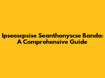 Ipseoscpsise Seanthonyscse Banda: A Comprehensive Guide