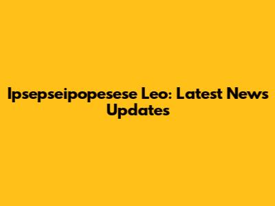 Ipsepseipopesese Leo: Latest News Updates