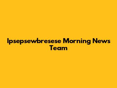 Ipsepsewbresese Morning News Team