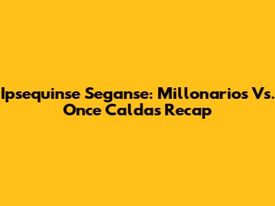 Ipsequinse Seganse: Millonarios Vs. Once Caldas Recap