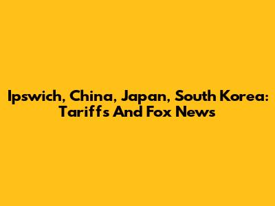 Ipswich, China, Japan, South Korea: Tariffs And Fox News