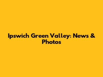 Ipswich Green Valley: News & Photos
