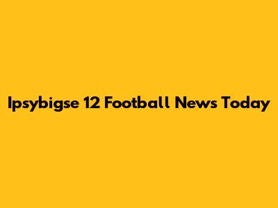 Ipsybigse 12 Football News Today