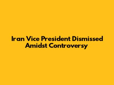 Iran Vice President Dismissed Amidst Controversy