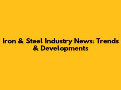 Iron & Steel Industry News: Trends & Developments