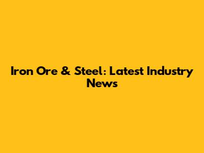 Iron Ore & Steel: Latest Industry News