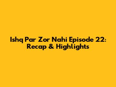 Ishq Par Zor Nahi Episode 22: Recap & Highlights