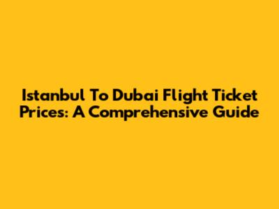 Istanbul To Dubai Flight Ticket Prices: A Comprehensive Guide