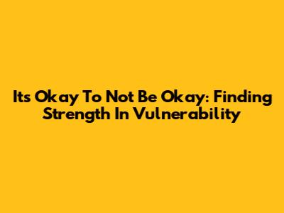 It's Okay To Not Be Okay: Finding Strength In Vulnerability