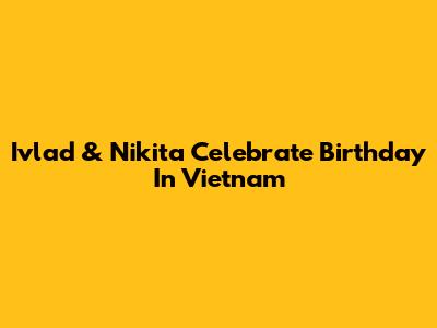 Ivlad & Nikita Celebrate Birthday In Vietnam