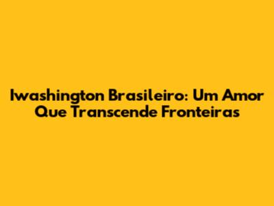 Iwashington Brasileiro: Um Amor Que Transcende Fronteiras