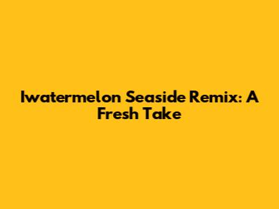 Iwatermelon Seaside Remix: A Fresh Take