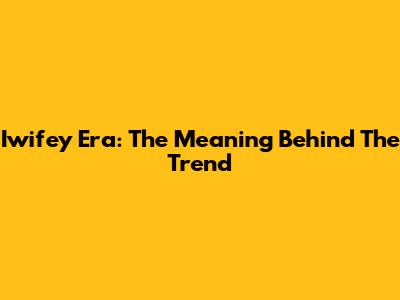 Iwifey Era: The Meaning Behind The Trend