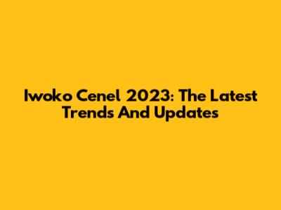 Iwoko Cenel 2023: The Latest Trends And Updates