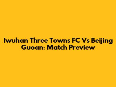 Iwuhan Three Towns FC Vs Beijing Guoan: Match Preview