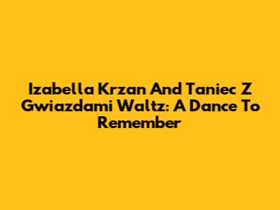 Izabella Krzan And Taniec Z Gwiazdami Waltz: A Dance To Remember
