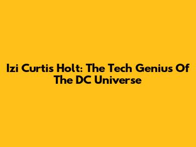 Izi Curtis Holt: The Tech Genius Of The DC Universe